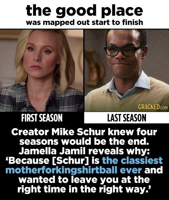 the good place was mapped out start to finish CRACKED.COM FIRST SEASON LAST SEASON Creator Mike Schur knew four seasons would be the end. Jamella Jamil reveals why: 'Because is the classiest motherforkingshirtball ever and wanted to leave you at the right time in the right way.'