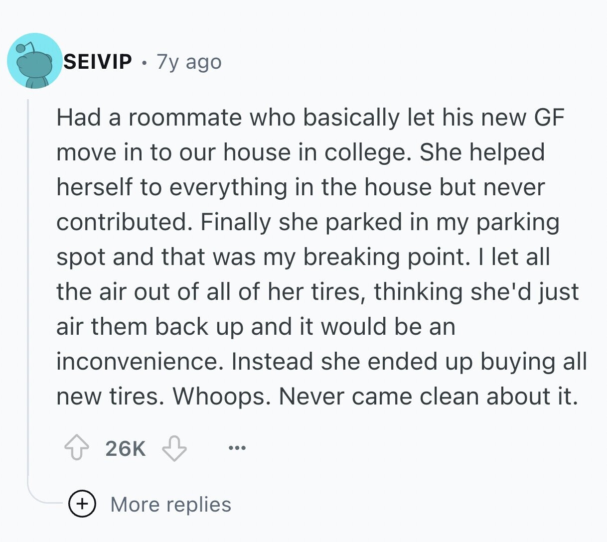 SEIVIP 7y ago Had a roommate who basically let his new GF move in to our house in college. She helped herself to everything in the house but never contributed. Finally she parked in my parking spot and that was my breaking point. I let all the air out of all of her tires, thinking she'd just air them back up and it would be an inconvenience. Instead she ended up buying all new tires. Whoops. Never came clean about it. 26K ... + More replies
