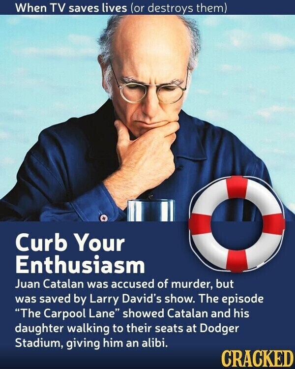When TV saves lives (or destroys them) Curb Your Enthusiasm Juan Catalan was accused of murder, but was saved by Larry David's show. The episode The Carpool Lane showed Catalan and his daughter walking to their seats at Dodger Stadium, giving him an alibi. CRACKED