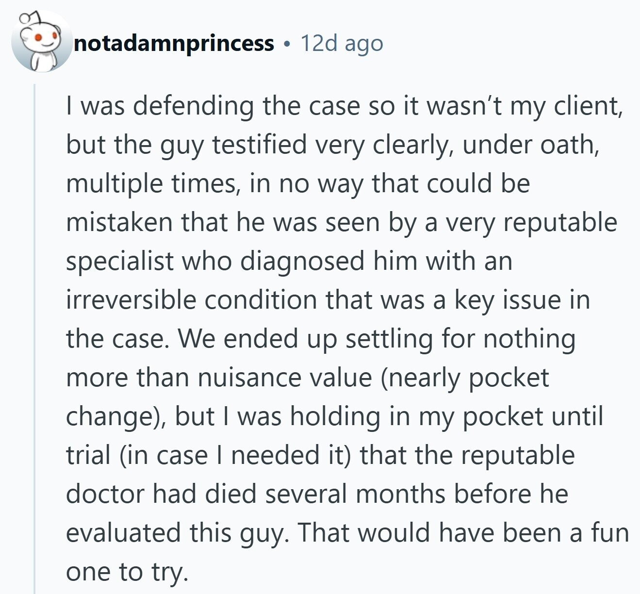 12d ago notadamnprincess | was defending the case so it wasn't my client, but the guy testified very clearly, under oath, multiple times, in no way that could be mistaken that he was seen by a very reputable specialist who diagnosed him with an irreversible condition that was a key issue in the case. We ended up settling for nothing more than nuisance value (nearly pocket change), but I was holding in my pocket until trial (in case I needed it) that the reputable doctor had died several months before he evaluated this guy. That would have been a fun