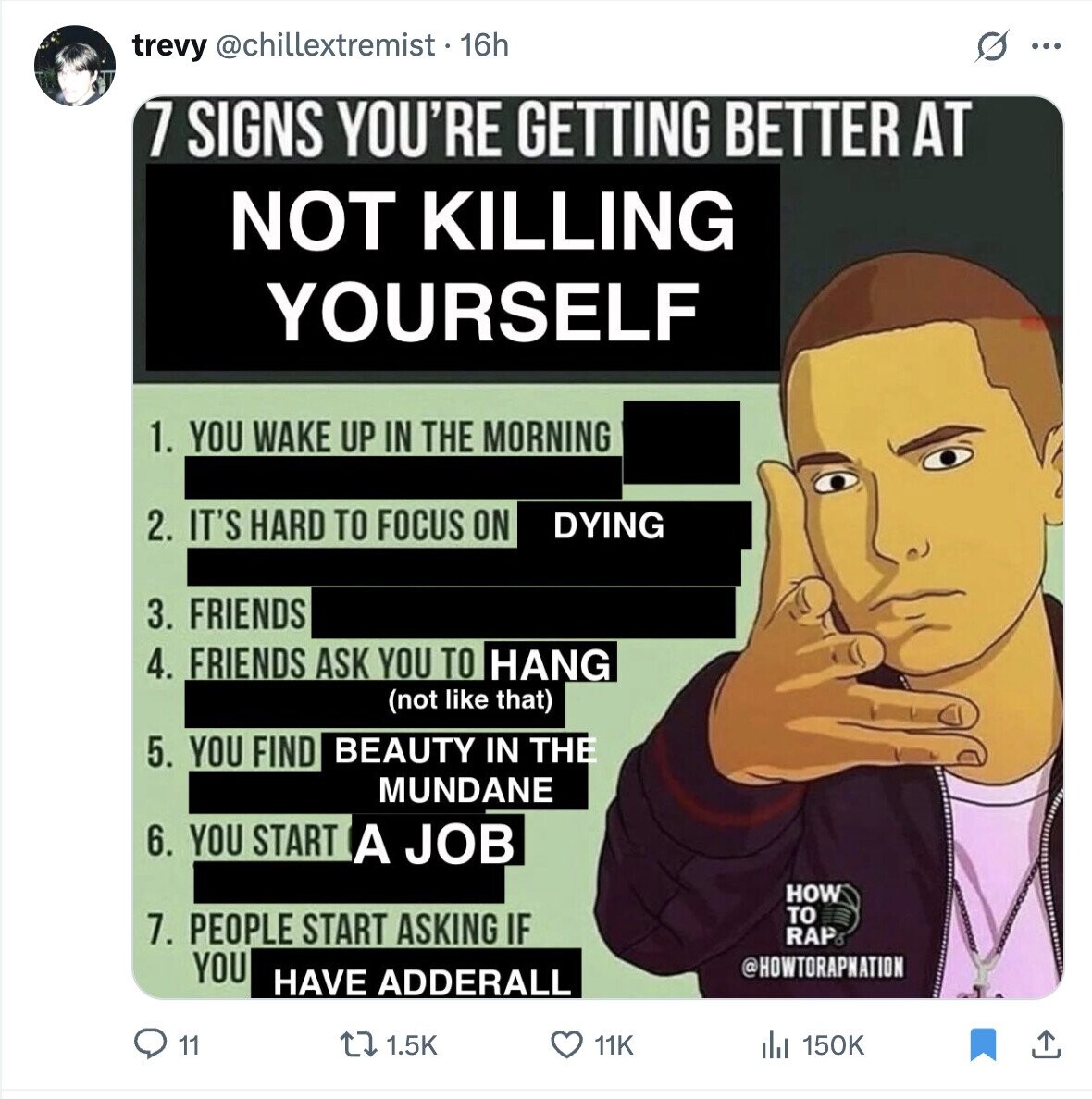 trevy @chillextremist • 16h ... 7 SIGNS YOU'RE GETTING BETTER AT NOT KILLING YOURSELF 1. YOU WAKE UP IN THE MORNING 2. IT'S HARD TO FOCUS ON DYING 3. FRIENDS 4. FRIENDS ASK YOU TO HANG (not like that) 5. YOU FIND BEAUTY IN THE MUNDANE 6. YOU START A JOB HOW TO 7. PEOPLE START ASKING IF RAP YOU @HOWTORAPNATION HAVE ADDERALL 11 1.5K 11K 150K