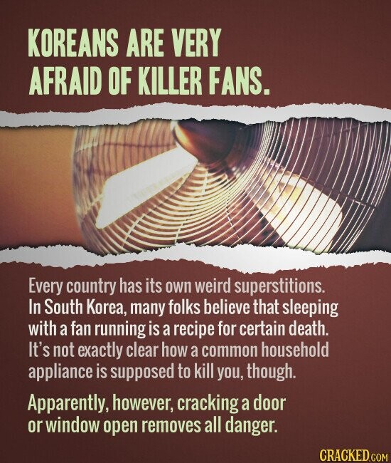 KOREANS ARE VERY AFRAID OF KILLER FANS. Every country has its own weird superstitions. In South Korea, many folks believe that sleeping with a fan running is a recipe for certain death. It's not exactly clear how a common household appliance is supposed to kill you, though. Apparently, however, cracking a door or window open removes all danger. CRACKED.COM