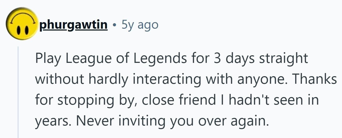 phurgawtin . 5y ago Play League of Legends for 3 days straight without hardly interacting with anyone. Thanks for stopping by, close friend I hadn't seen in years. Never inviting you over again.