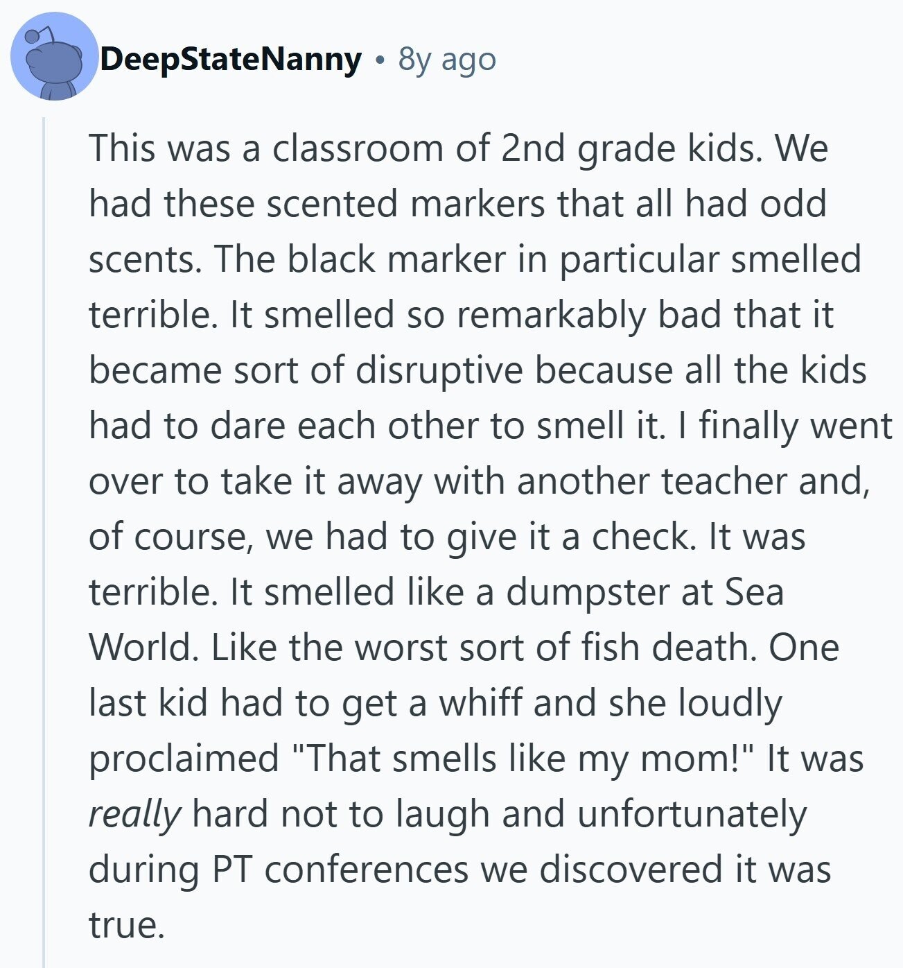 DeepStateNanny 8y ago This was a classroom of 2nd grade kids. We had these scented markers that all had odd scents. The black marker in particular smelled terrible. It smelled so remarkably bad that it became sort of disruptive because all the kids had to dare each other to smell it. I finally went over to take it away with another teacher and, of course, we had to give it a check. It was terrible. It smelled like a dumpster at Sea World. Like the worst sort of fish death. One last kid had to get a whiff and she 
