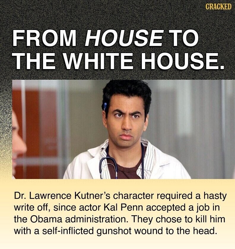 CRACKED FROM HOUSE TO THE WHITE HOUSE. Dr. Lawrence Kutner's character required a hasty write off, since actor Kal Penn accepted a job in the Obama administration. They chose to kill him with a self-inflicted gunshot wound to the head.