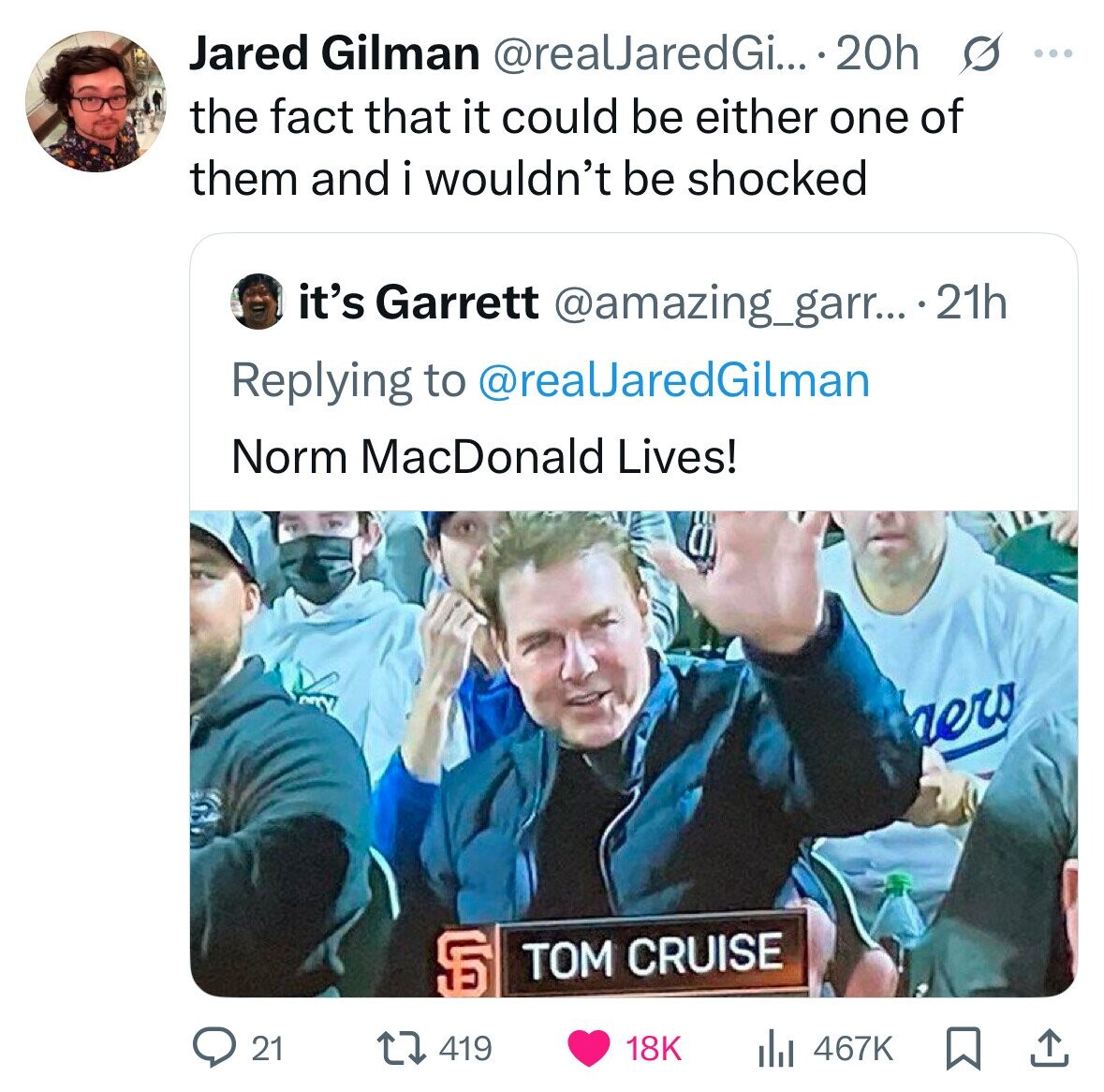 Jared Gilman @realJaredGi... 20h s ... the fact that it could be either one of them and i wouldn't be shocked it's Garrett @amazing_garr... .21h Replying to @realJaredGilman Norm MacDonald Lives! a aero S TOM CRUISE 21 419 18K 467K 