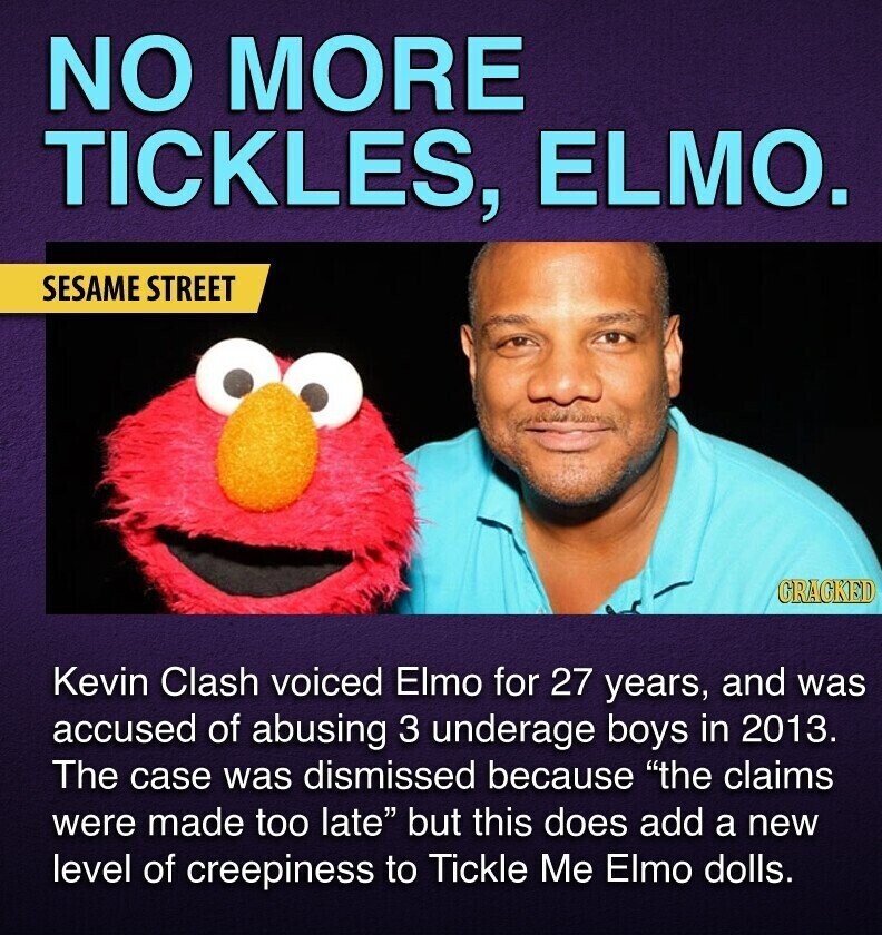 NO MORE TICKLES, ELMO. SESAME STREET CRACKED Kevin Clash voiced Elmo for 27 years, and was accused of abusing 3 underage boys in 2013. The case was dismissed because the claims were made too late but this does add a new level of creepiness to Tickle Me Elmo dolls.