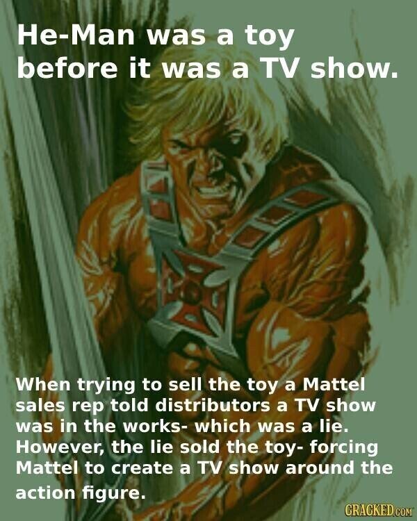 He-Man was a toy before it was a TV show. When trying to sell the toy a Mattel sales rep told distributors a TV show was in the works- which was a lie. However, the lie sold the toy- forcing Mattel to create a TV show around the action figure. CRACKED.COM