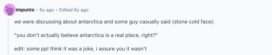 impunto 6y ago Edited 6y ago we were discussing about antarctica and some guy casually said (stone cold face): you don't actually believe antarctica is a real place, right? edit: some ppl think it was a joke, i assure you it wasn't 