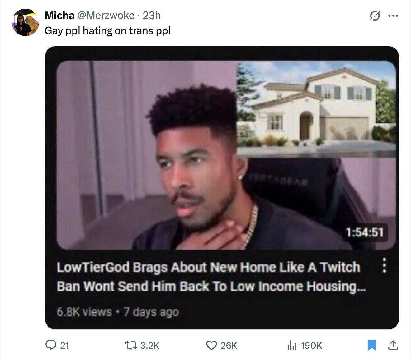 Micha @Merzwoke.23h s ... Gay ppl hating on trans ppl PERTAGEAR 1:54:51 LowTierGod Brags About New Home Like A Twitch Ban Wont Send Him Back To Low Income Housing... 6.8K views 7 days ago 21 3.2K 26K 190K
