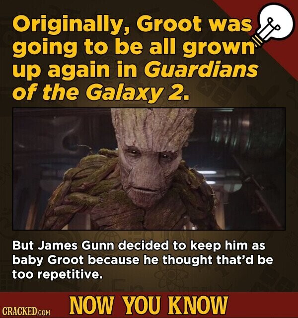 Originally, Groot was going to be all grown up again in Guardians of the Galaxy 2. But James Gunn decided to keep him as baby Groot because he thought that'd be too repetitive. NOW YOU KNOW CRACKED.COM