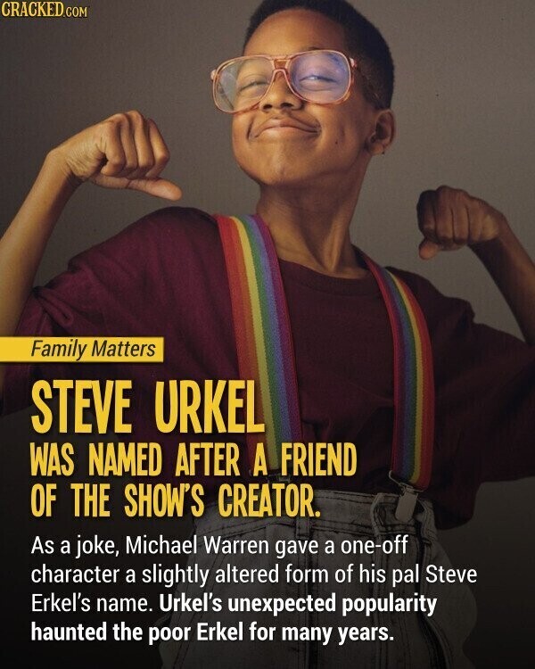 CRACKED.COM Family Matters STEVE URKEL WAS NAMED AFTER A FRIEND OF THE SHOW'S CREATOR. As a joke, Michael Warren gave a one-off character a slightly altered form of his pal Steve Erkel's name. Urkel's unexpected popularity haunted the poor Erkel for many years.
