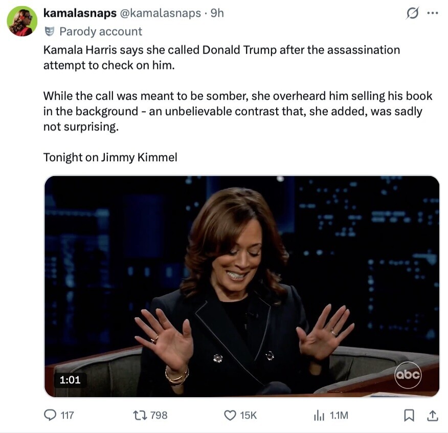 kamalasnaps @kamalasnaps.9h G ... Parody account Kamala Harris says she called Donald Trump after the assassination attempt to check on him. While the call was meant to be somber, she overheard him selling his book in the background - an unbelievable contrast that, she added, was sadly not surprising. Tonight on Jimmy Kimmel abc 1:01 117 798 15K del 1.1M