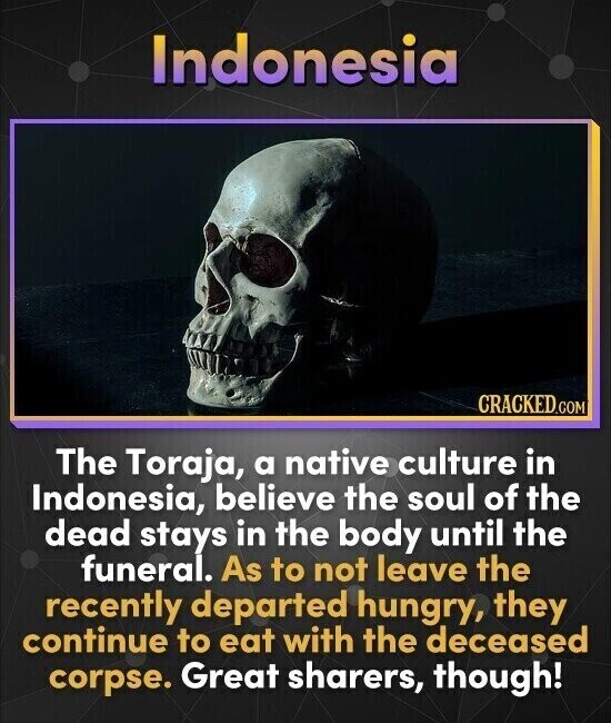 Indonesia CRACKED.COM The Toraja, a native culture in Indonesia, believe the soul of the dead stays in the body until the funeral. As to not leave the recently departed hungry, they continue to eat with the deceased corpse. Great sharers, though!