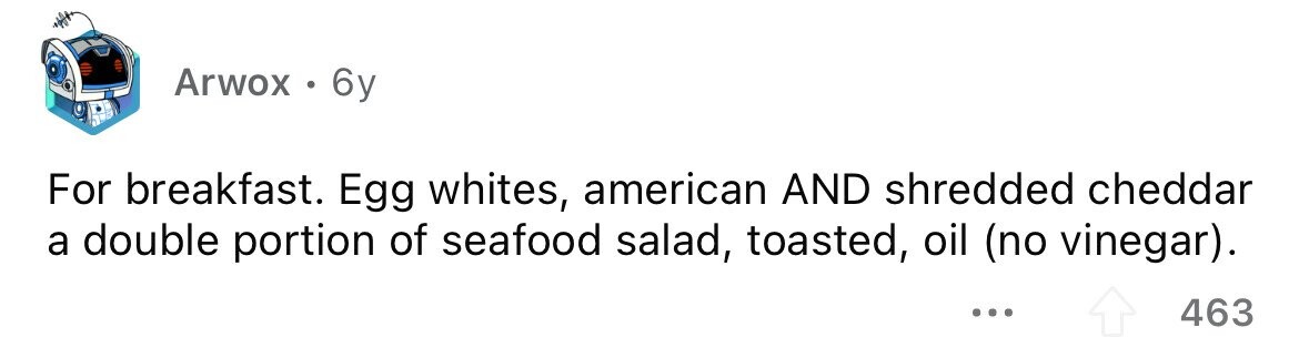 Arwox . 6y For breakfast. Egg whites, american AND shredded cheddar a double portion of seafood salad, toasted, oil (no vinegar). ... 463