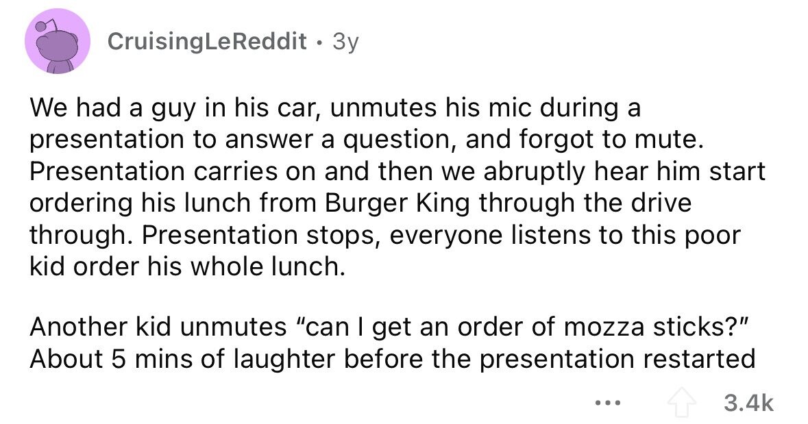 CruisingLeReddit • 3y We had a guy in his car, unmutes his mic during a presentation to answer a question, and forgot to mute. Presentation carries on and then we abruptly hear him start ordering his lunch from Burger King through the drive through. Presentation stops, everyone listens to this poor kid order his whole lunch. Another kid unmutes can I get an order of mozza sticks? About 5 mins of laughter before the presentation restarted ... 3.4k