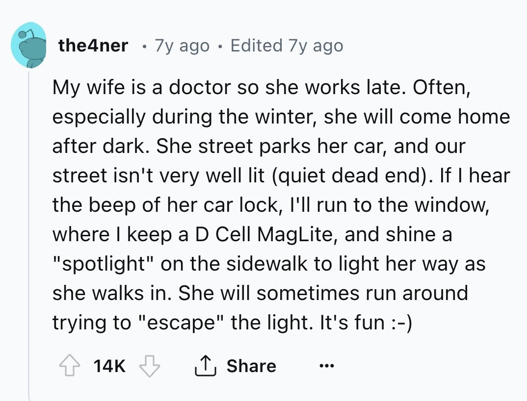 the4ner 7y ago . Edited 7y ago My wife is a doctor so she works late. Often, especially during the winter, she will come home after dark. She street parks her car, and our street isn't very well lit (quiet dead end). If I hear the beep of her car lock, I'll run to the window, where I keep a D Cell MagLite, and shine a spotlight on the sidewalk to light her way as she walks in. She will sometimes run around trying to escape the light. It's fun :-) 14K Share ...