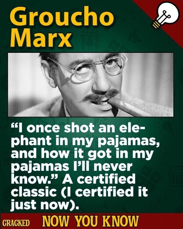 Groucho Marx I once shot an ele- phant in my pajamas, and how it got in my pajamas l'll never know. A certified classic (I certified it just now). CRACKED NOW YOU KNOW