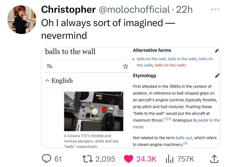 Christopher @molochofficial .22h ... Oh I always sort of imagined - nevermind Alternative forms balls to the wall balls-to-the-wall, balls to the walls, balls-to- the-walls, balls-to-the-waltz XA Etymology ~ English First attested in the 1960s in the context of aviation, in reference to ball-shaped grips on an aircraft's engine controls (typically throttle, prop pitch and fuel mixture). Pushing these balls to the wall would put the aircraft at maximum thrust. (1] Analogous to pedal to the metal. A Cessna 172's throttle and Not related to the term balls-out, which refers mixture plungers, white and red balls respectively. to steam engine machinery. (3) 61 