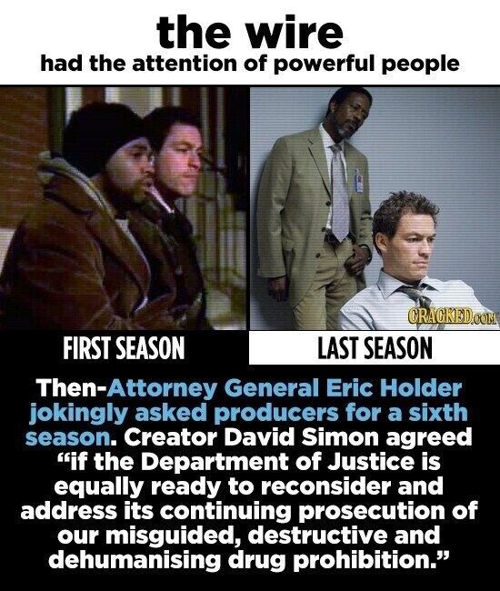 the wire had the attention of powerful people CRACKED.COM FIRST SEASON LAST SEASON Then-Attorney General Eric Holder jokingly asked producers for a sixth season. Creator David Simon agreed if the Department of Justice is equally ready to reconsider and address its continuing prosecution of our misguided, destructive and dehumanising drug prohibition.