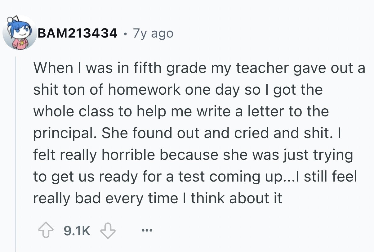 BAM213434 . 7y ago When I was in fifth grade my teacher gave out a shit ton of homework one day so I got the whole class to help me write a letter to the principal. She found out and cried and shit. I felt really horrible because she was just trying to get us ready for a test coming up...I still feel really bad every time I think about it 9.1K ...