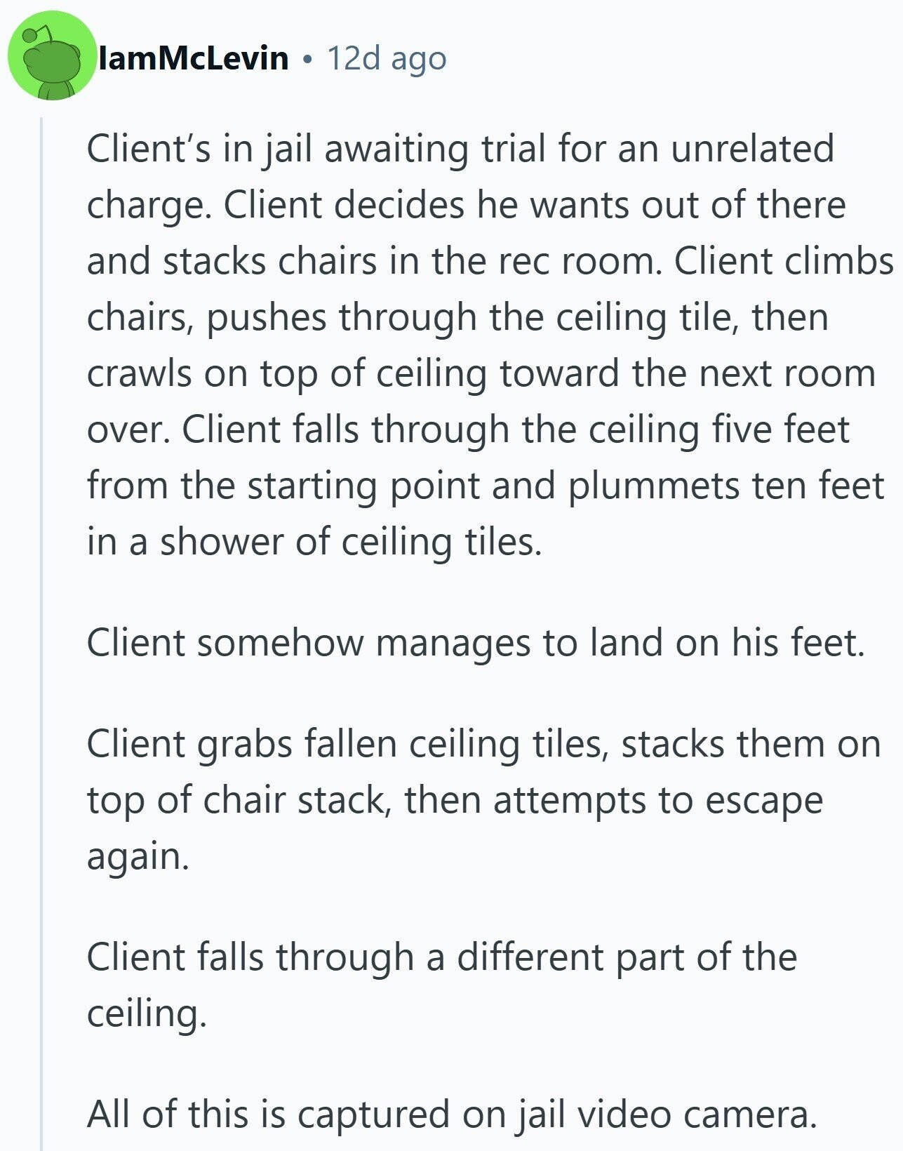 IamMcLevin 12d ago Client's in jail awaiting trial for an unrelated charge. Client decides he wants out of there and stacks chairs in the rec room. Client climbs chairs, pushes through the ceiling tile, then crawls on top of ceiling toward the next room over. Client falls through the ceiling five feet from the starting point and plummets ten feet in a shower of ceiling tiles. Client somehow manages to land on his feet. Client grabs fallen ceiling tiles, stacks them on top of chair stack, then attempts to escape again. Client falls through a different part of the ceiling.