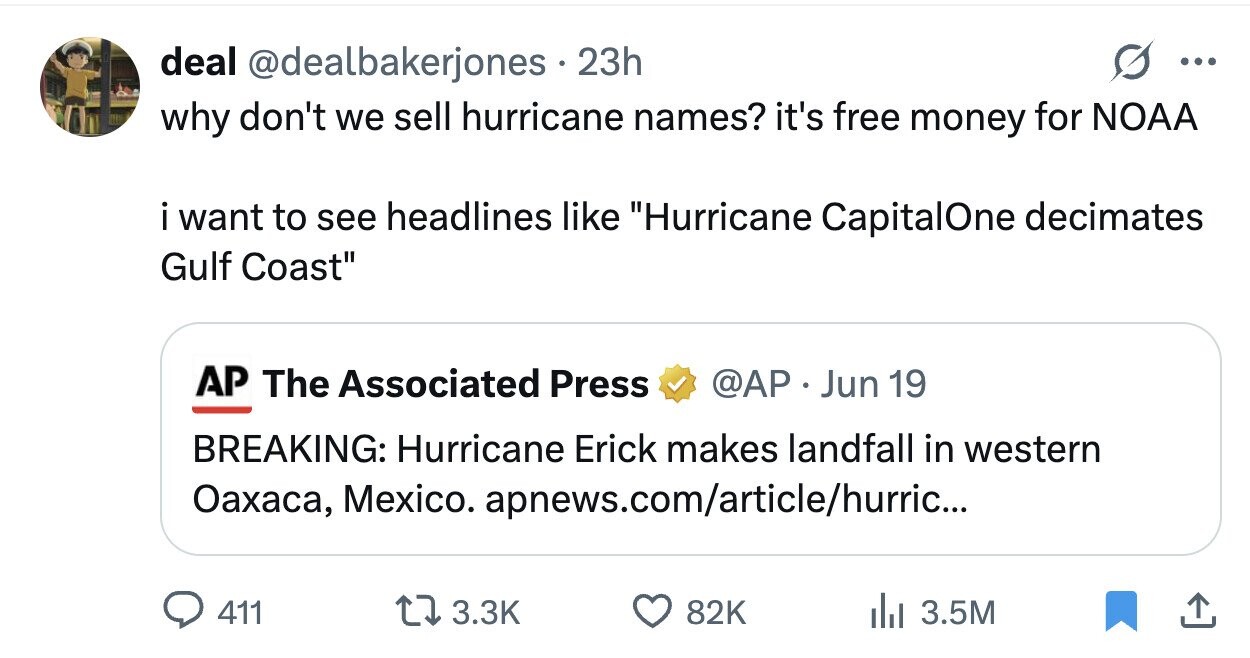 deal @dealbakerjones 23h ... why don't we sell hurricane names? it's free money for NOAA i want to see headlines like Hurricane CapitalOne decimates Gulf Coast AP The Associated Press @AP . Jun 19 BREAKING: Hurricane Erick makes landfall in western Оахаса, Mexico. apnews.com/article/hurric... 411 3.3K 82K del 3.5M