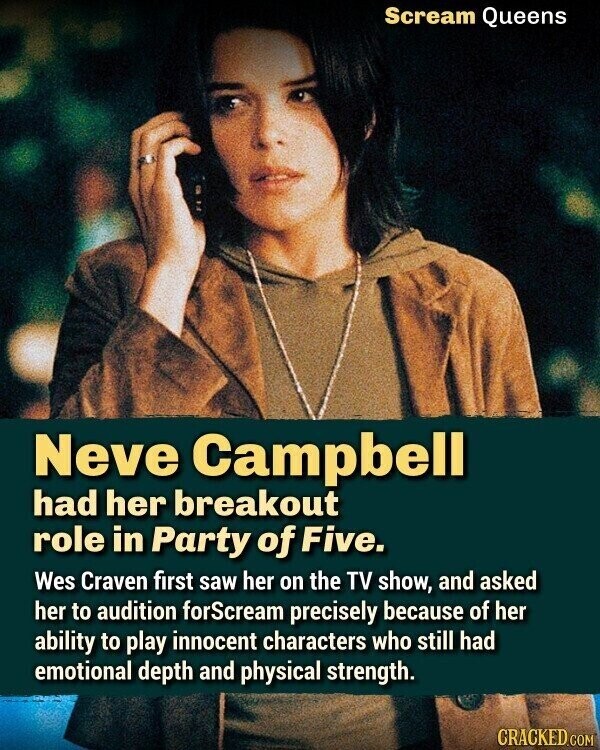 Scream Queens Neve Campbell had her breakout role in Party of Five. Wes Craven first saw her on the TV show, and asked her to audition forScream precisely because of her ability to play innocent characters who still had emotional depth and physical strength. CRACKED.COM