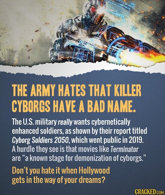 eiro on 133983 THE ARMY HATES THAT KILLER CYBORGS HAVE A BAD NAME. The U.S. military really wants cybernetically enhanced soldiers, as shown by their report titled Cyborg Soldiers 2050, which went public in 2019. A hurdle they see is that movies like Terminator are a known stage for demonization of cyborgs. Don't you hate it when Hollywood gets in the way of your dreams? CRACKED.COM