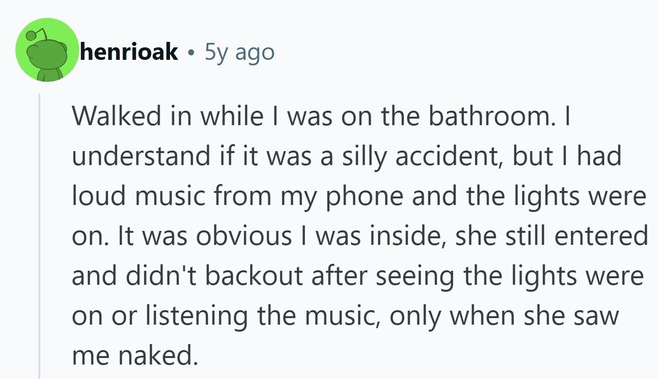 henrioak . 5y ago Walked in while I was on the bathroom. I understand if it was a silly accident, but I had loud music from my phone and the lights were on. It was obvious I was inside, she still entered and didn't backout after seeing the lights were on or listening the music, only when she saw me naked.