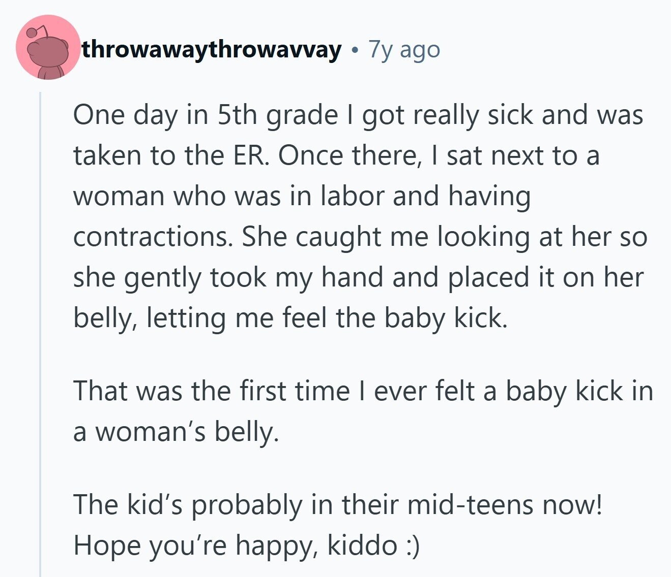 throwawaythrowavvay 7y ago One day in 5th grade I got really sick and was taken to the ER. Once there, I sat next to a woman who was in labor and having contractions. She caught me looking at her so she gently took my hand and placed it on her belly, letting me feel the baby kick. That was the first time I ever felt a baby kick in a woman's belly. The kid's probably in their mid-teens now! Hope you're happy, kiddo:)