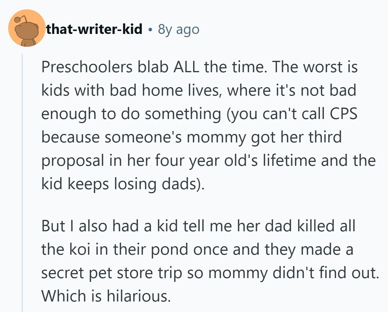 that-writer-kid 8y ago Preschoolers blab ALL the time. The worst is kids with bad home lives, where it's not bad enough to do something (you can't call CPS because someone's mommy got her third proposal in her four year old's lifetime and the kid keeps losing dads). But I also had a kid tell me her dad killed all the koi in their pond once and they made a secret pet store trip so mommy didn't find out. Which is hilarious. 
