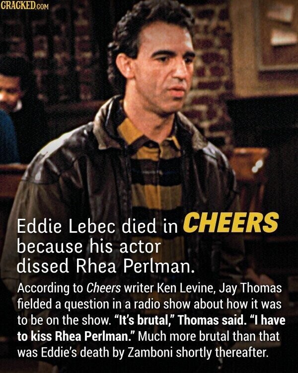 CRACKED.COM Eddie Lebec died in CHEERS because his actor dissed Rhea Perlman. According to Cheers writer Ken Levine, Jay Thomas fielded a question in a radio show about how it was to be on the show. It's brutal, Thomas said. I have to kiss Rhea Perlman. Much more brutal than that was Eddie's death by Zamboni shortly thereafter.