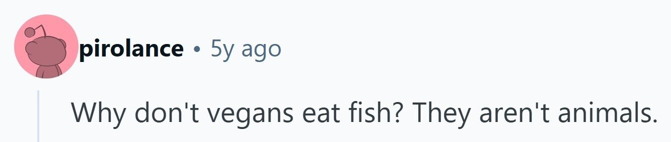 pirolance . 5y ago Why don't vegans eat fish? They aren't animals. 