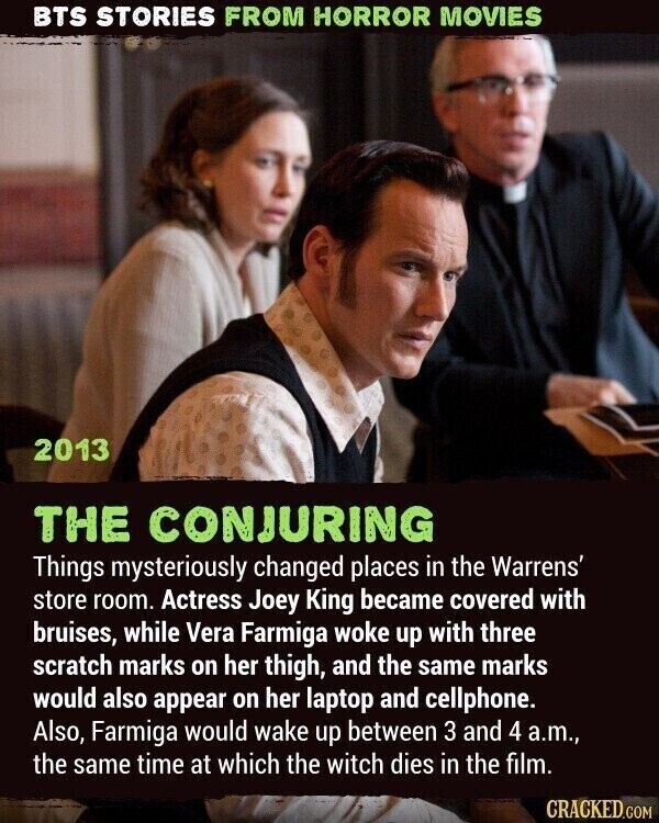 BTS STORIES FROM HORROR MOVIES 2013 THE CONJURING Things mysteriously changed places in the Warrens' store room. Actress Joey King became covered with bruises, while Vera Farmiga woke up with three scratch marks on her thigh, and the same marks would also appear on her laptop and cellphone. Also, Farmiga would wake up between 3 and 4 a.m., the same time at which the witch dies in the film. CRACKED.COM