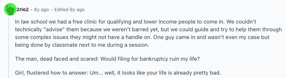 2rio2 6y ago Edited 6y ago In law school we had a free clinic for qualifying and lower income people to come in. We couldn't technically advise them because we weren't barred yet, but we could guide and try to help them through some complex issues they might not have a handle on. One guy came in and wasn't even my case but being done by classmate next to me during a session. The man, dead faced and scared: Would filing for bankruptcy ruin my life? Girl, flustered how to answer: Um... well, it looks like your life is already 