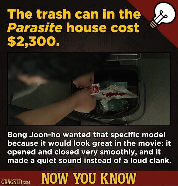 The trash can in the Parasite house cost $2,300. Bong Joon-ho wanted that specific model because it would look great in the movie: it opened and closed very smoothly, and it made a quiet sound instead of a loud clank. NOW YOU KNOW CRACKED.COM