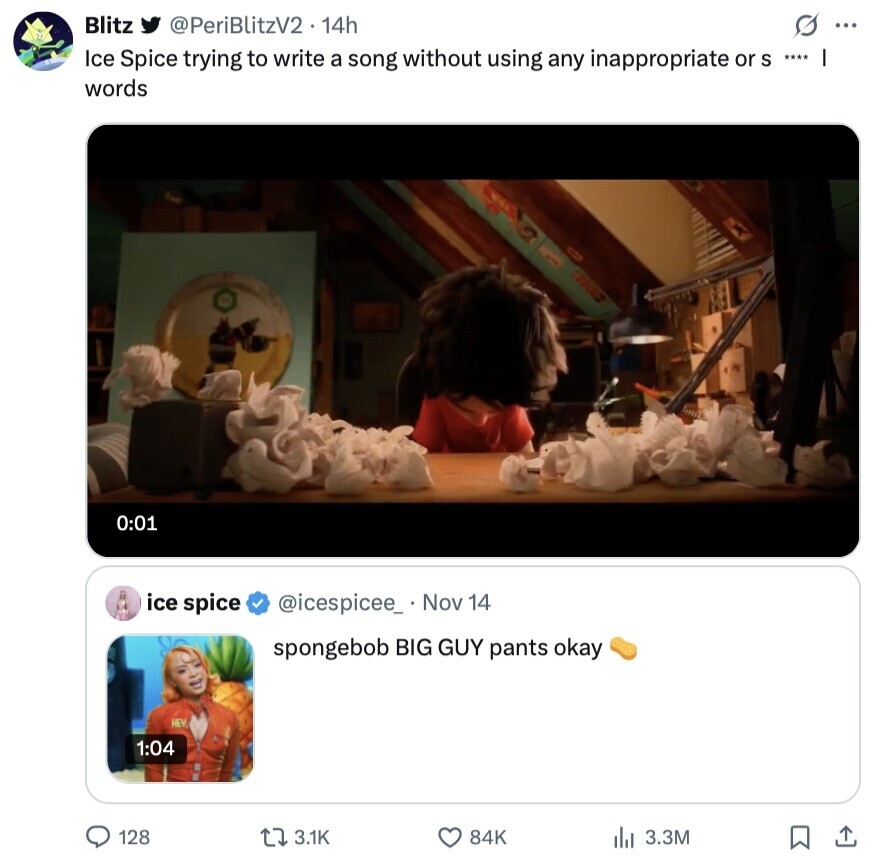 Blitz @PeriBlitzV2 2.14h s ... Ice Spice trying to write a song without using any inappropriate or S **** I words 0:01 ice spice @icespicee_ Nov 14 spongebob BIG GUY pants okay HEY, 1:04 128 3.1K 84K 3.3M 