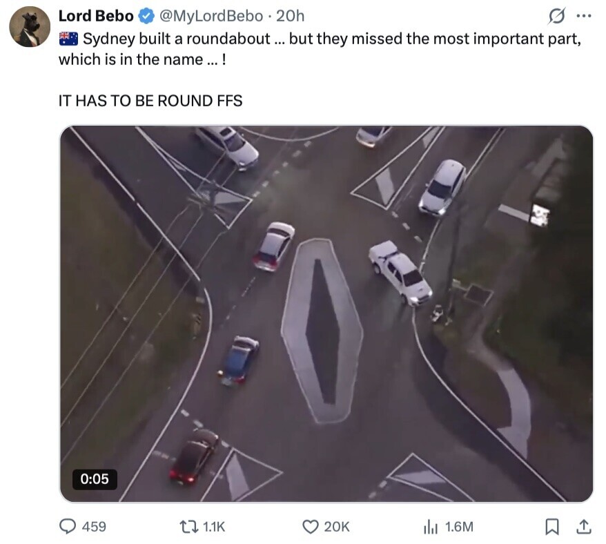 Lord Bebo O ... @MyLordBebo 20h Sydney built a roundabout ... but they missed the most important part, which is in the name ...! IT HAS TO BE ROUND FFS 0:05 459 1.1K 20K 1.6M