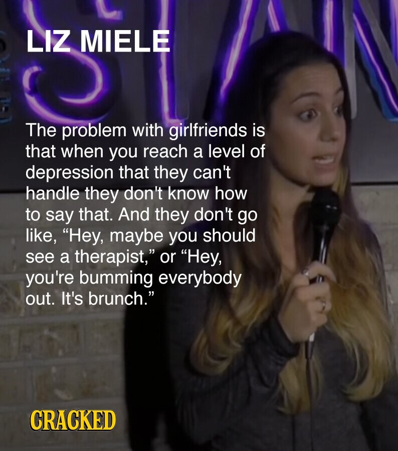 LIZ MIELE The problem with girlfriends is that when you reach a level of depression that they can't handle they don't know how to say that. And they don't go like, Hey, maybe you should see a therapist, or Hey, you're bumming everybody out. It's brunch. CRACKED