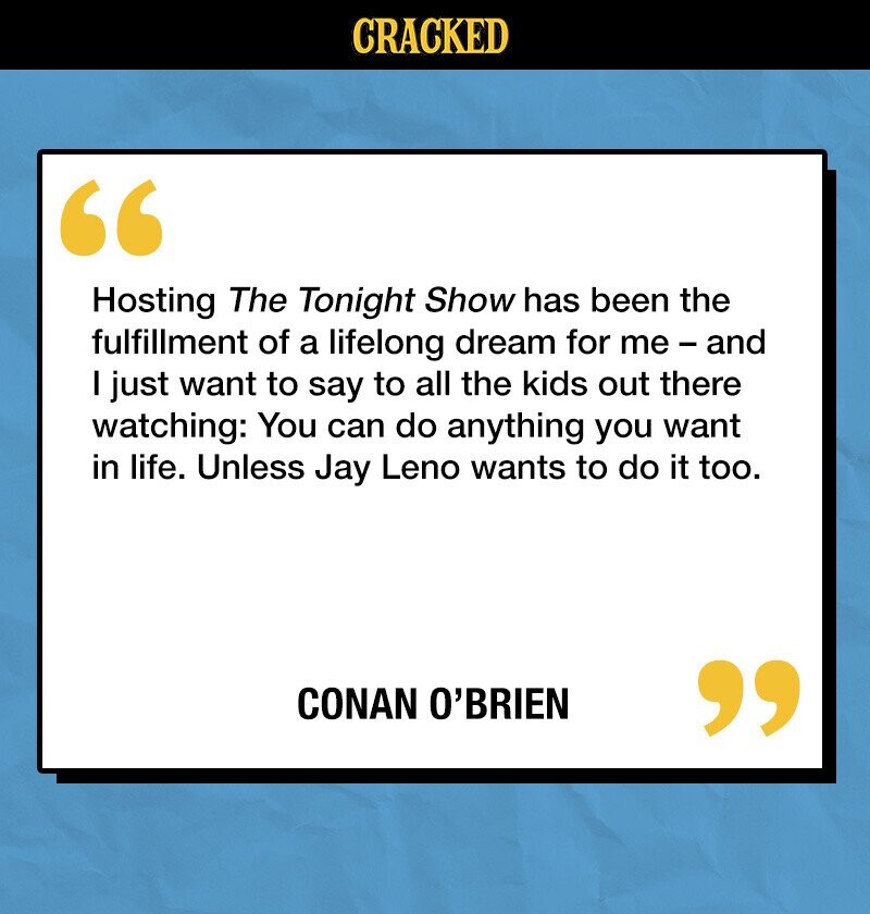 CRACKED Hosting The Tonight Show has been the fulfillment of a lifelong dream for me-and I just want to say to all the kids out there watching: You can do anything you want in life. Unless Jay Leno wants to do it too. CONAN O'BRIEN 