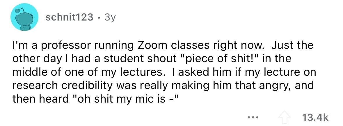 schnit123 . 3y I'm a professor running Zoom classes right now. Just the other day I had a student shout piece of shit! in the middle of one of my lectures. I asked him if my lecture on research credibility was really making him that angry, and then heard oh shit my mic is - ... 13.4k