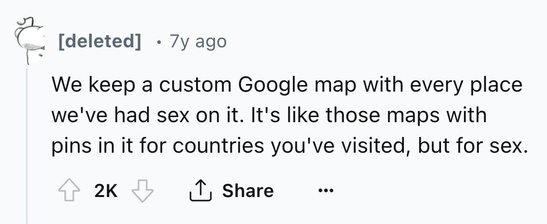 e 7y ago We keep a custom Google map with every place we've had sex on it. It's like those maps with pins in it for countries you've visited, but for sex. 2K Share ...