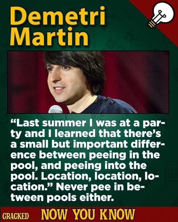 Demetri Martin Last summer I was at a par- ty and I learned that there's a small but important differ- ence between peeing in the pool, and peeing into the pool. Location, location, lo- cation. Never pee in be- tween pools either. CRACKED NOW YOU KNOW