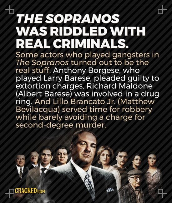 THE SOPRANOS WAS RIDDLED WITH REAL CRIMINALS. Some actors who played gangsters in The Sopranos turned out to be the real stuff. Anthony Borgese, who played Larry Barese, pleaded guilty to extortion charges. Richard Maldone (Albert Barese) was involved in a drug ring. And Lillo Brancato Jr. (Matthew Bevilacqua) served time for robbery while barely avoiding a charge for second-degree murder. CRACKED.COM