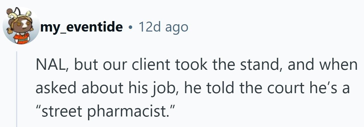my_eventide . 12d ago NAL, but our client took the stand, and when asked about his job, he told the court he's a street pharmacist.