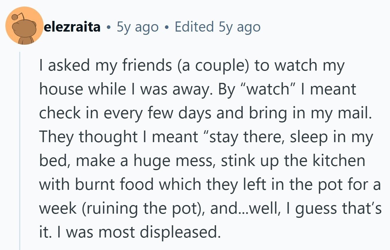 elezraita . 5y ago Edited 5y ago I asked my friends (a couple) to watch my house while I was away. By watch I meant check in every few days and bring in my mail. They thought I meant stay there, sleep in my bed, make a huge mess, stink up the kitchen with burnt food which they left in the pot for a week (ruining the pot), and...well, I guess that's it. I was most displeased.