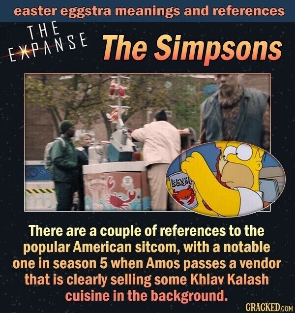 easter eggstra meanings and references THE EXPANSE The Simpsons There are a couple of references to the popular American sitcom, with a notable one in season 5 when Amos passes a vendor that is clearly selling some Khlav Kalash cuisine in the background. CRACKED.COM