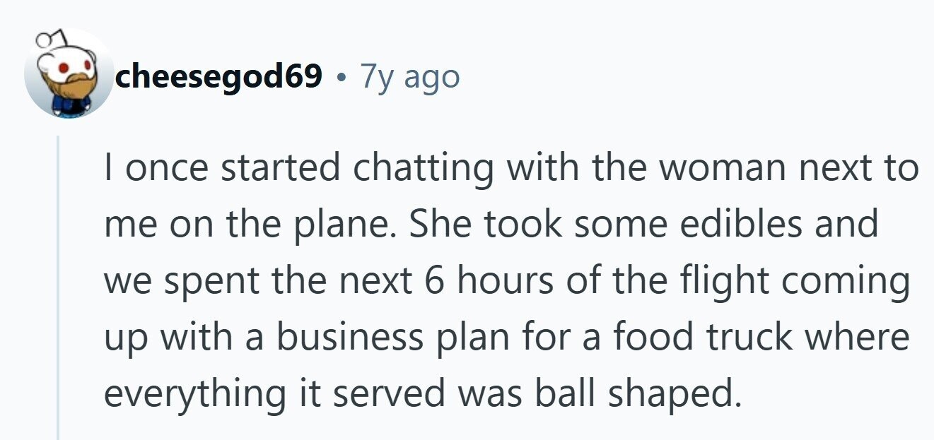 cheesegod69 . 7y ago I once started chatting with the woman next to me on the plane. She took some edibles and we spent the next 6 hours of the flight coming up with a business plan for a food truck where everything it served was ball shaped.