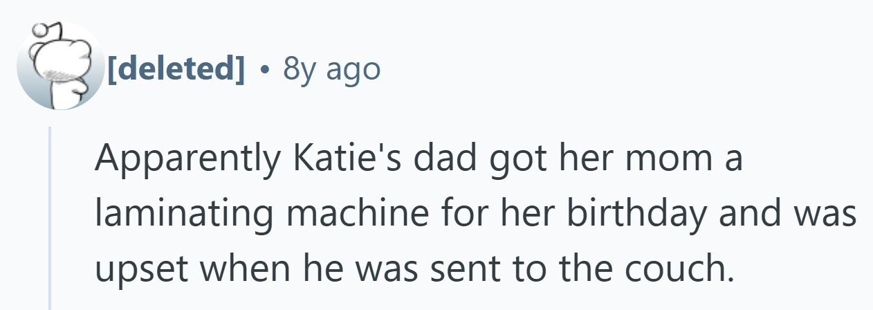  . 8y ago Apparently Katie's dad got her mom a laminating machine for her birthday and was upset when he was sent to the couch. 